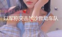 以軍稱突擊加沙救助車隊存在誤判 巴方：充溢謊話
