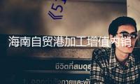 海南自貿港加工增值內銷免關稅方針內銷貨值破70億元