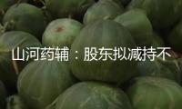 山河藥輔：股東擬減持不超越3%公司股份