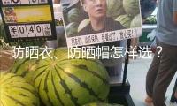 防曬衣、防曬帽怎樣選？市場監管總局發布消費提示